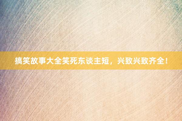 搞笑故事大全笑死东谈主短,兴致兴致齐全!