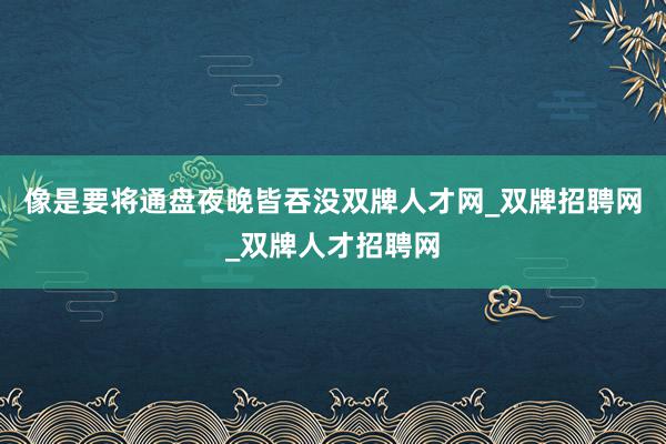 像是要将通盘夜晚皆吞没双牌人才网_双牌招聘网_双牌人才招聘网